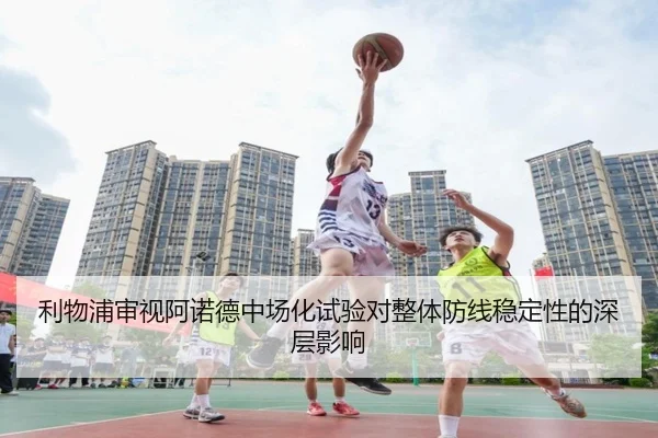 利物浦审视阿诺德中场化试验对整体防线稳定性的深层影响