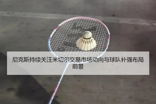 尼克斯持续关注米切尔交易市场动向与球队补强布局前景