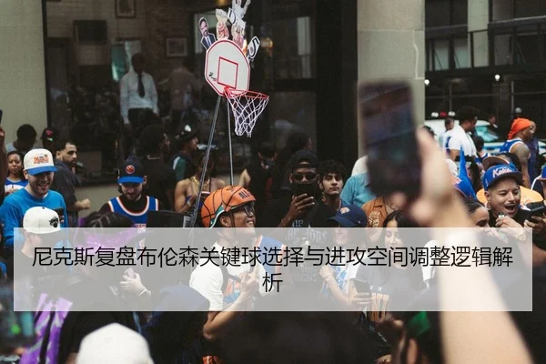 尼克斯复盘布伦森关键球选择与进攻空间调整逻辑解析