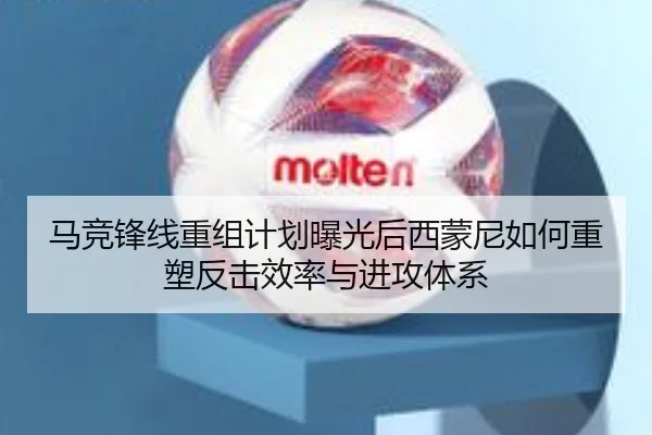 马竞锋线重组计划曝光后西蒙尼如何重塑反击效率与进攻体系