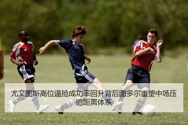 尤文图斯高位逼抢成功率回升背后图多尔重塑中场压迫距离体系