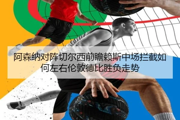 阿森纳对阵切尔西前瞻赖斯中场拦截如何左右伦敦德比胜负走势