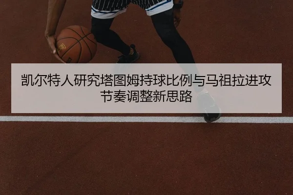 凯尔特人研究塔图姆持球比例与马祖拉进攻节奏调整新思路