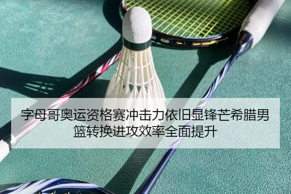 字母哥奥运资格赛冲击力依旧显锋芒希腊男篮转换进攻效率全面提升